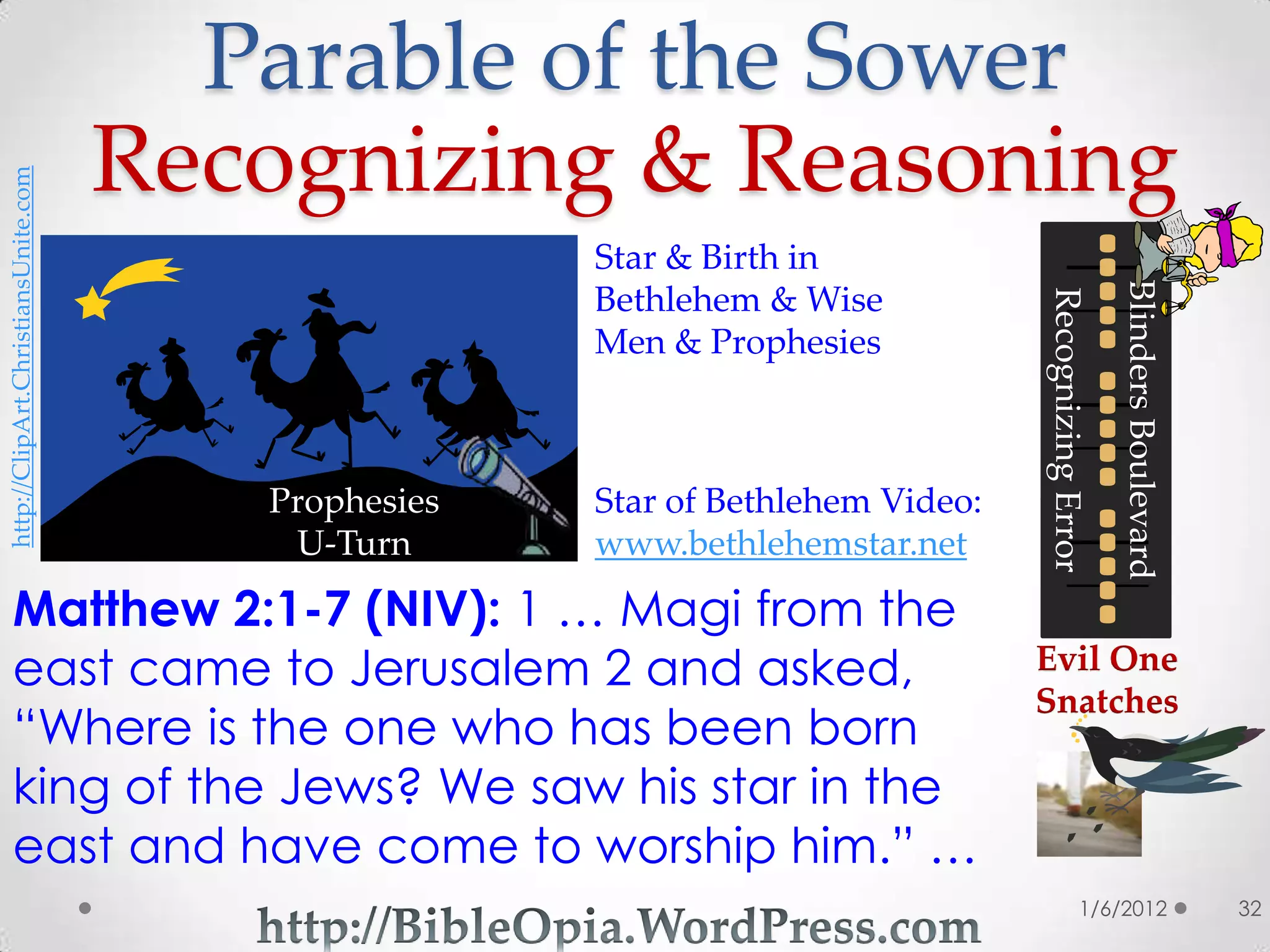 Parable of the Sower
                                     Recognizing & Reasoning
http://ClipArt.ChristiansUnite.com




                                                     Star & Birth in




                                                                                                    Blinders Boulevard
                                                     Bethlehem & Wise




                                                                                Recognizing Error
                                                     Men & Prophesies



                                        Prophesies   Star of Bethlehem Video:
                                         U-Turn      www.bethlehemstar.net

 Matthew 2:1-7 (NIV): 1 … Magi from the
 east came to Jerusalem 2 and asked,                                            Evil One
                                                                                Snatches
 “Where is the one who has been born
 king of the Jews? We saw his star in the
 east and have come to worship him.” …
                                                                                               1/6/2012                  32
 
