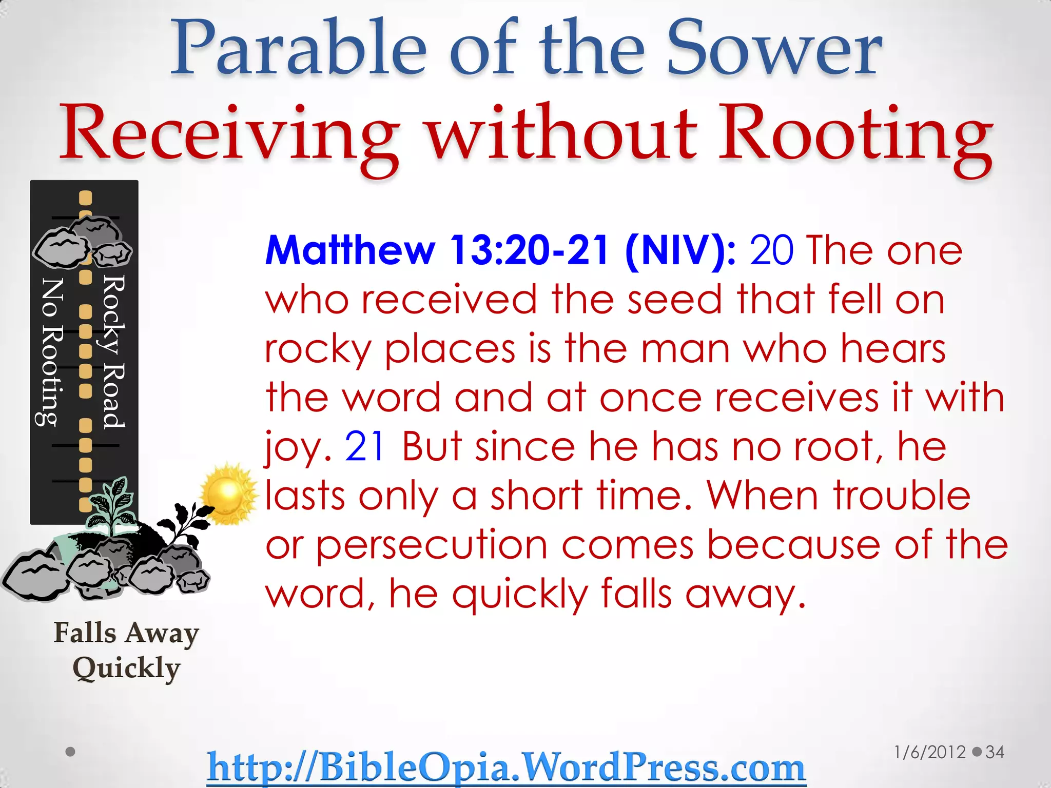 Parable of the Sower
       Receiving without Rooting
                            Matthew 13:20-21 (NIV): 20 The one
                            who received the seed that fell on
             Rocky Road
No Rooting




                            rocky places is the man who hears
                            the word and at once receives it with
                            joy. 21 But since he has no root, he
                            lasts only a short time. When trouble
                            or persecution comes because of the
                            word, he quickly falls away.
      Falls Away
       Quickly

                                                           1/6/2012   34
                          http://BibleOpia.WordPress.com
 