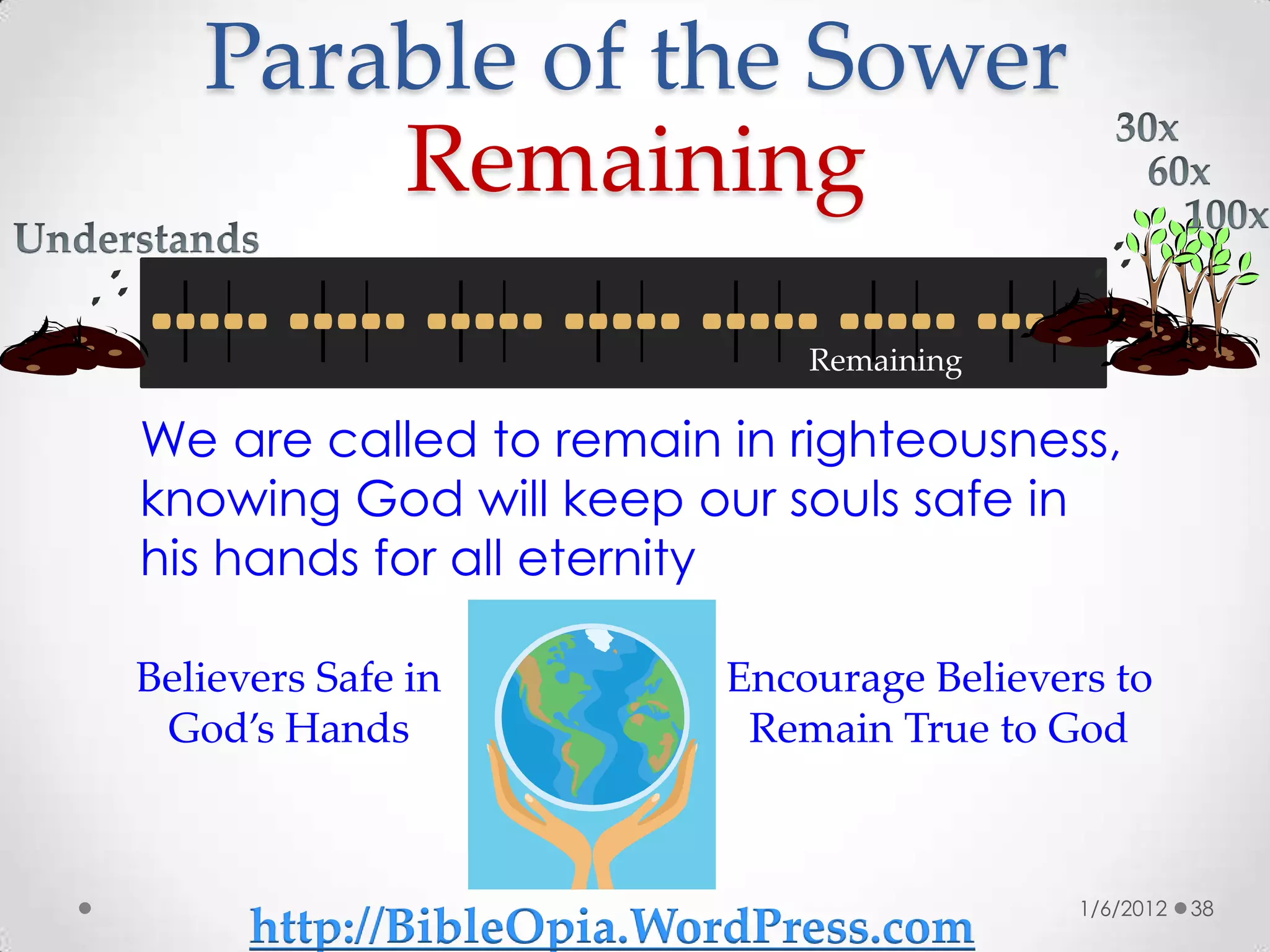 Parable of the Sower
       Remaining
                             Remaining

We are called to remain in righteousness,
knowing God will keep our souls safe in
his hands for all eternity

Believers Safe in        Encourage Believers to
 God’s Hands              Remain True to God



                                           1/6/2012   38
      http://BibleOpia.WordPress.com
 