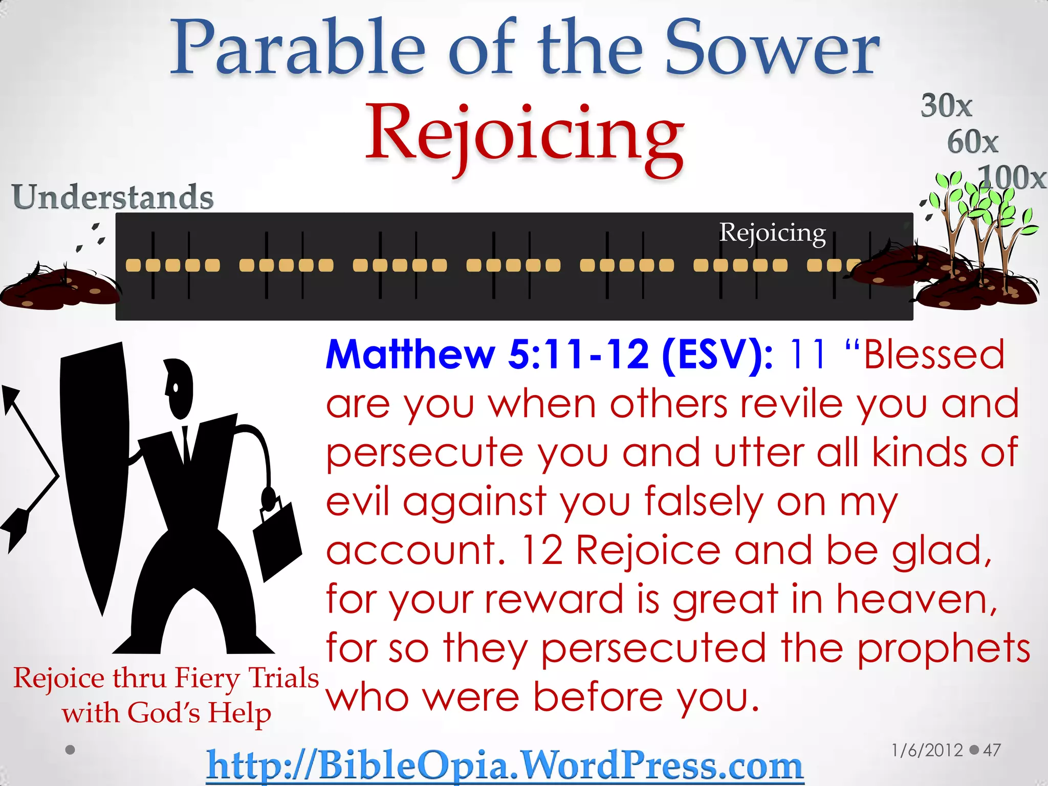 Parable of the Sower
              Rejoicing
                                          Rejoicing



                          Matthew 5:11-12 (ESV): 11 “Blessed
                          are you when others revile you and
                          persecute you and utter all kinds of
                          evil against you falsely on my
                          account. 12 Rejoice and be glad,
                          for your reward is great in heaven,
                          for so they persecuted the prophets
Rejoice thru Fiery Trials
   with God’s Help        who were before you.
                                                      1/6/2012   47
           http://BibleOpia.WordPress.com
 