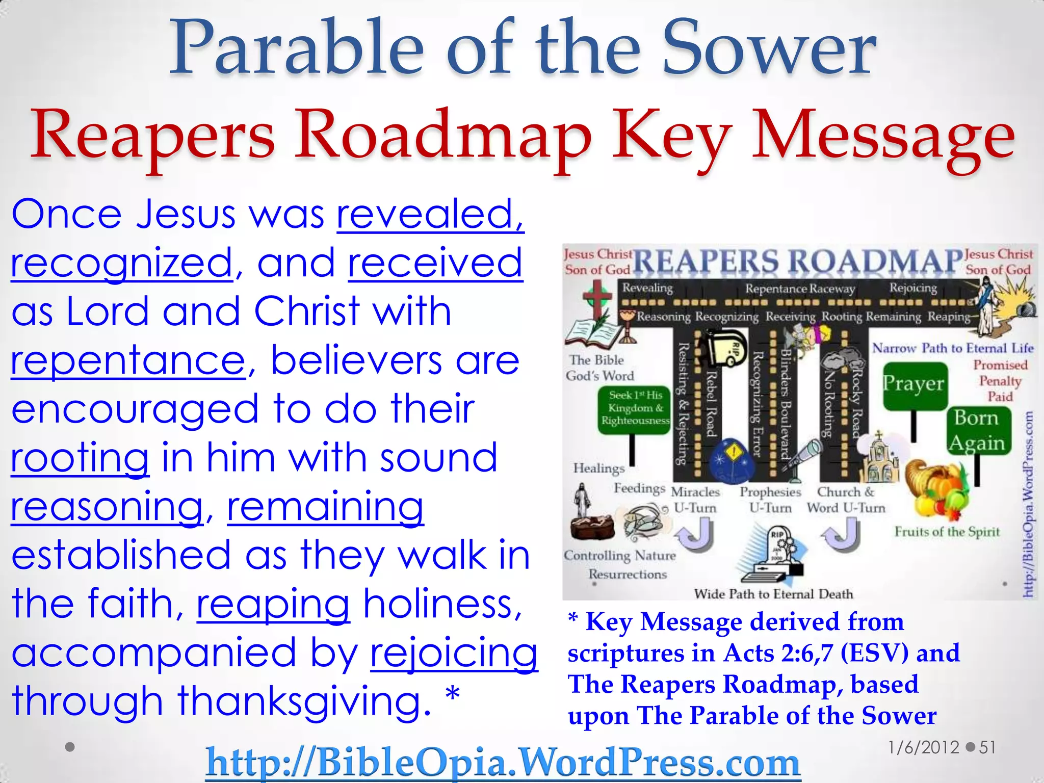 Parable of the Sower
 Reapers Roadmap Key Message
Once Jesus was revealed,
recognized, and received
as Lord and Christ with
repentance, believers are
encouraged to do their
rooting in him with sound
reasoning, remaining
established as they walk in
the faith, reaping holiness, * Key Message derived from
accompanied by rejoicing scriptures in Acts 2:6,7 (ESV) and
                               The Reapers Roadmap, based
through thanksgiving. *        upon The Parable of the Sower
                                                         1/6/2012   51
            http://BibleOpia.WordPress.com
 