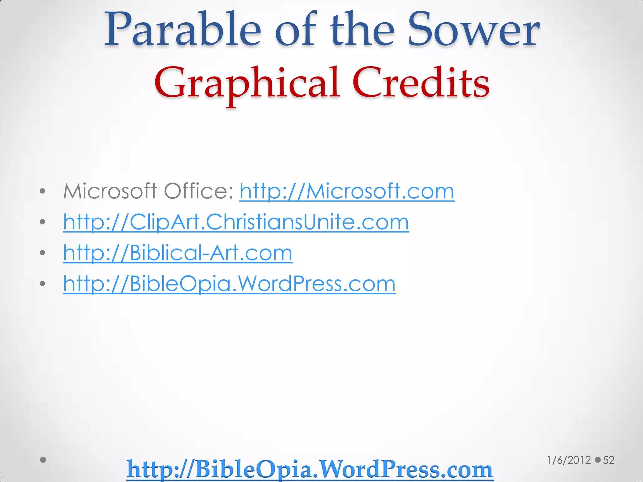 Parable of the Sower
            Graphical Credits

•   Microsoft Office: http://Microsoft.com
•   http://ClipArt.ChristiansUnite.com
•   http://Biblical-Art.com
•   http://BibleOpia.WordPress.com




                                             1/6/2012   52
          http://BibleOpia.WordPress.com
 