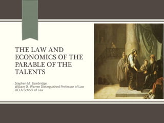 THE LAW AND
ECONOMICS OF THE
PARABLE OF THE
TALENTS
Stephen M. Bainbridge
William D. Warren Distinguished Professor of Law
UCLA School of Law
 