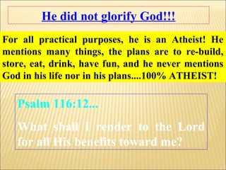 He did not glorify God!!!
For all practical purposes, he is an Atheist! He
mentions many things, the plans are to re-build,
store, eat, drink, have fun, and he never mentions
God in his life nor in his plans....100% ATHEIST!

   Psalm 116:12...
   What shall I render to the Lord
   for all His benefits toward me?
 