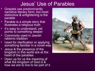Jesus’ Use of Parables
• Gospels use predominantly
  narrative literary form, but most
  distinctive & enlightening is the
  parable
• Parable is a simple story that
  illustrates a religious truth
• It’s easy to understand, yet
  points to something deeper
• Commonly used in Jewish
  rabbinic tradition
• Used for clarification or applying
  something familiar in a novel way
• Jesus & the presence of the
  kingdom in this world are at the
  heart of the parables
• Open up for us the meaning of
  what the kingdom of God is &
  how we are to live to be part of it
 