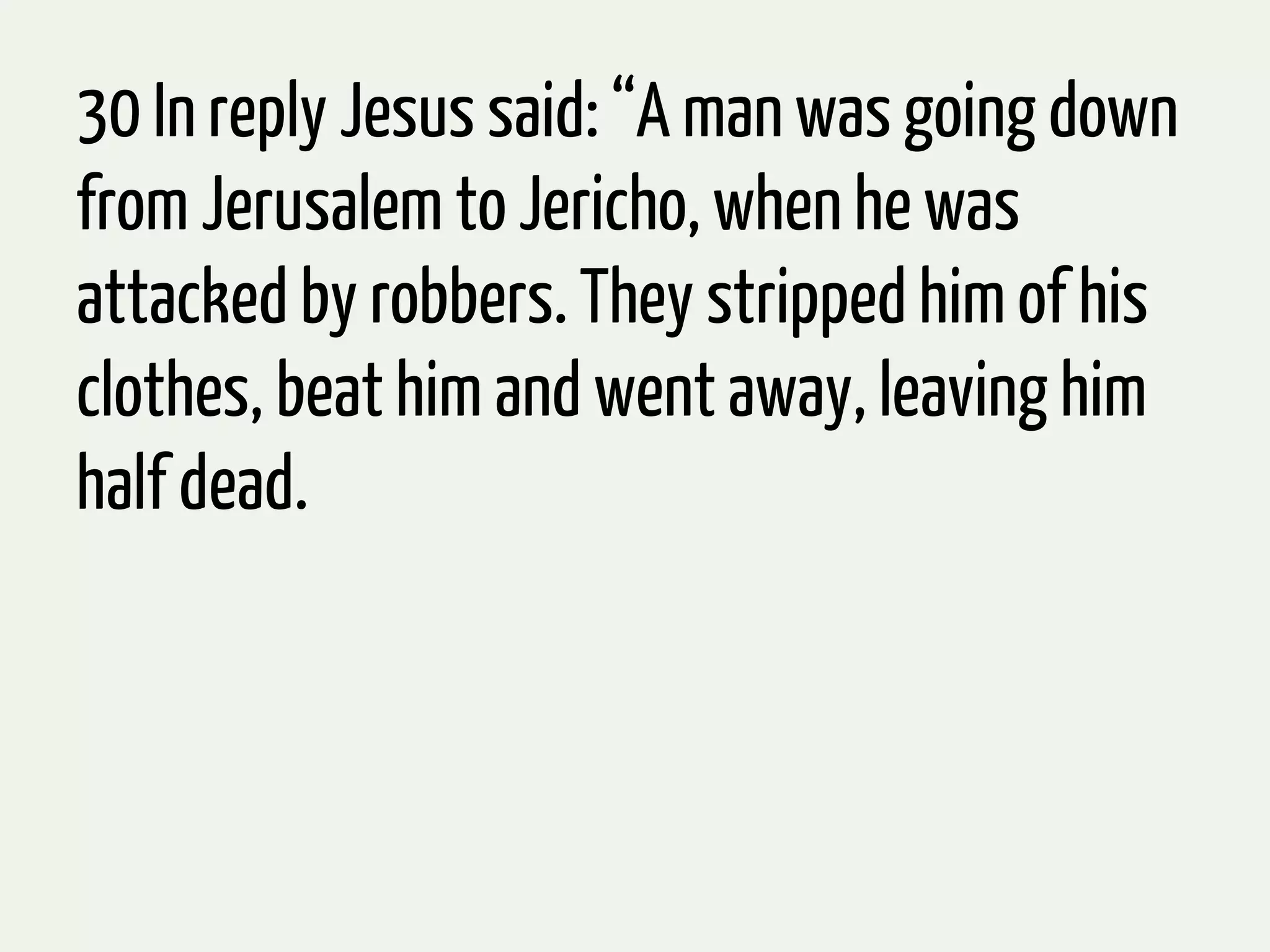 30 In reply Jesus said: “A man was going down
from Jerusalem to Jericho, when he was
attacked by robbers. They stripped him of his
clothes, beat him and went away, leaving him
half dead.