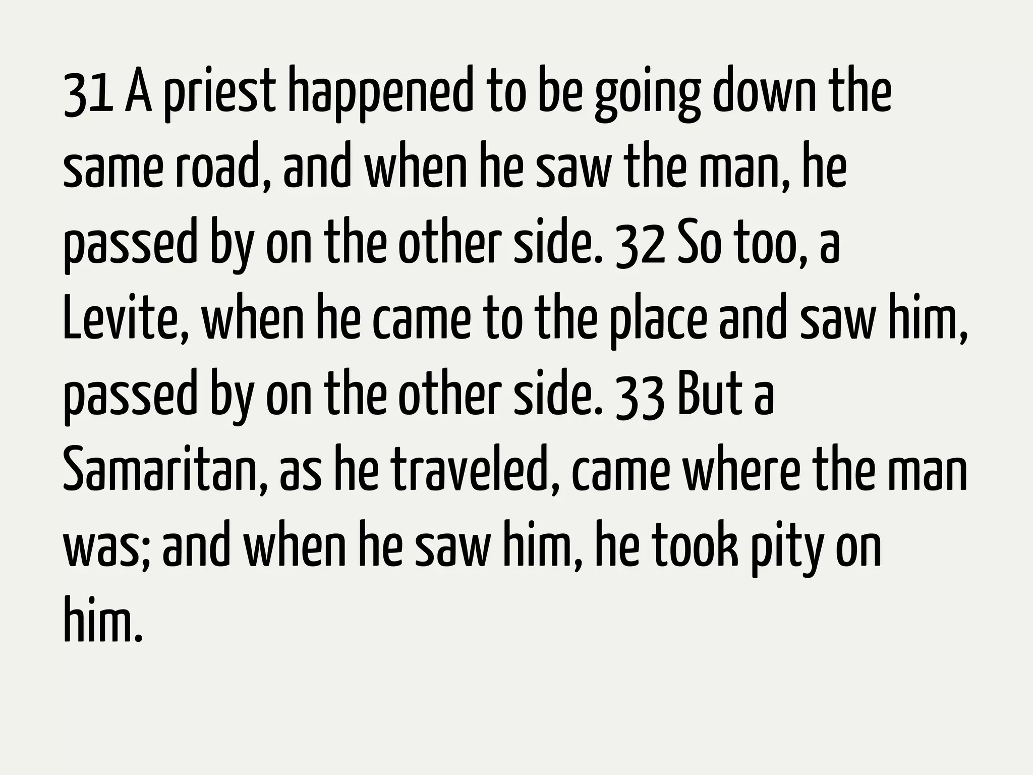 31 A priest happened to be going down the
same road, and when he saw the man,he
passedby on the other side. 32 So too, a
Levite, when he came to the place and saw him,
passedby on the other side. 33 But a
Samaritan, as he traveled, came where the man
was; and when he saw him, he took pity on
him.
