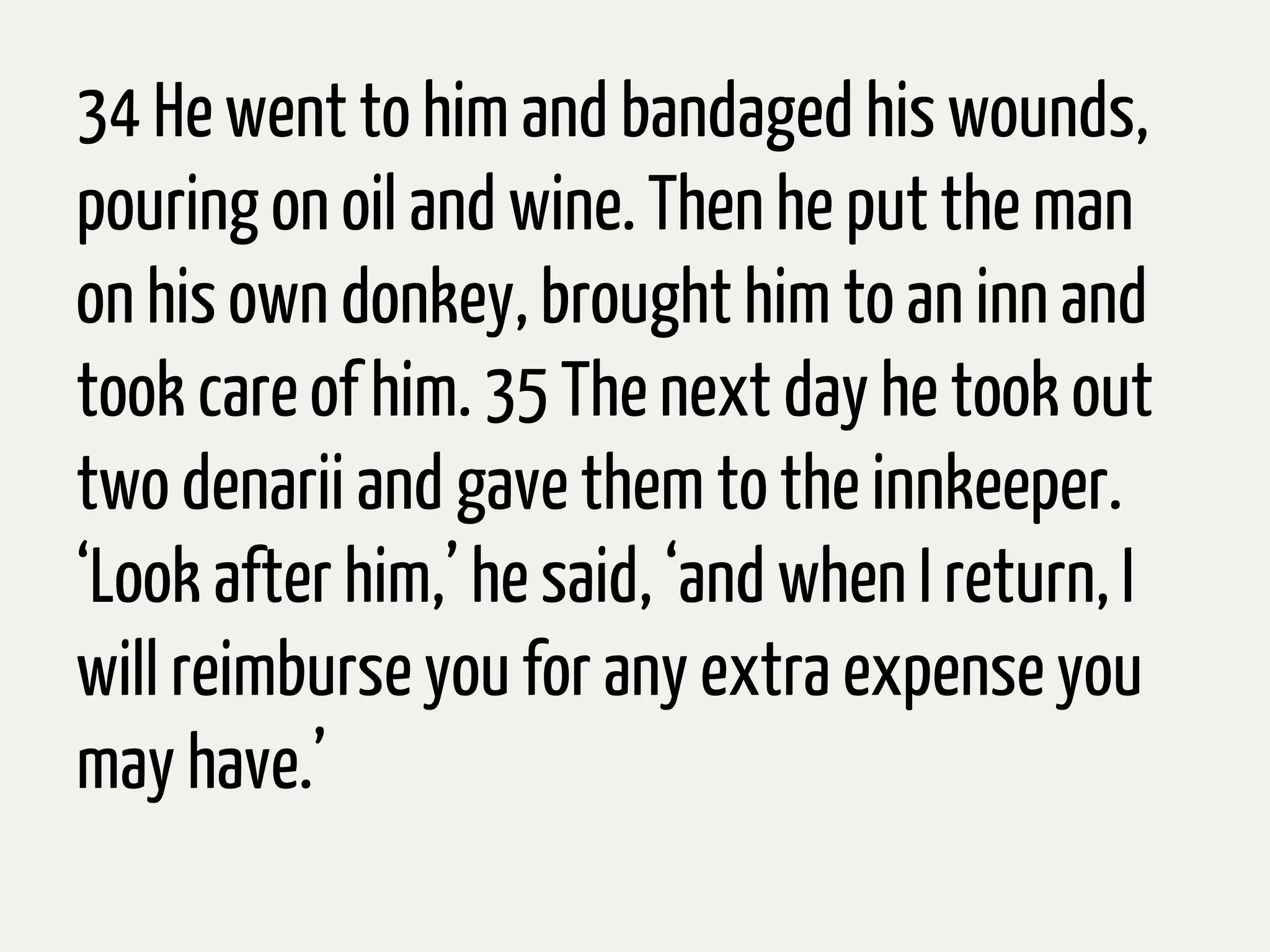 34 He went to him and bandaged his wounds,
pouring on oil and wine. Then he put the man
on his own donkey, brought him to an inn and
took care of him. 35 The next day he took out
two denarii and gave them to the innkeeper.
‘Look after him,’ he said, ‘and when I return, I
will reimburse you for any extra expenseyou
may have.’