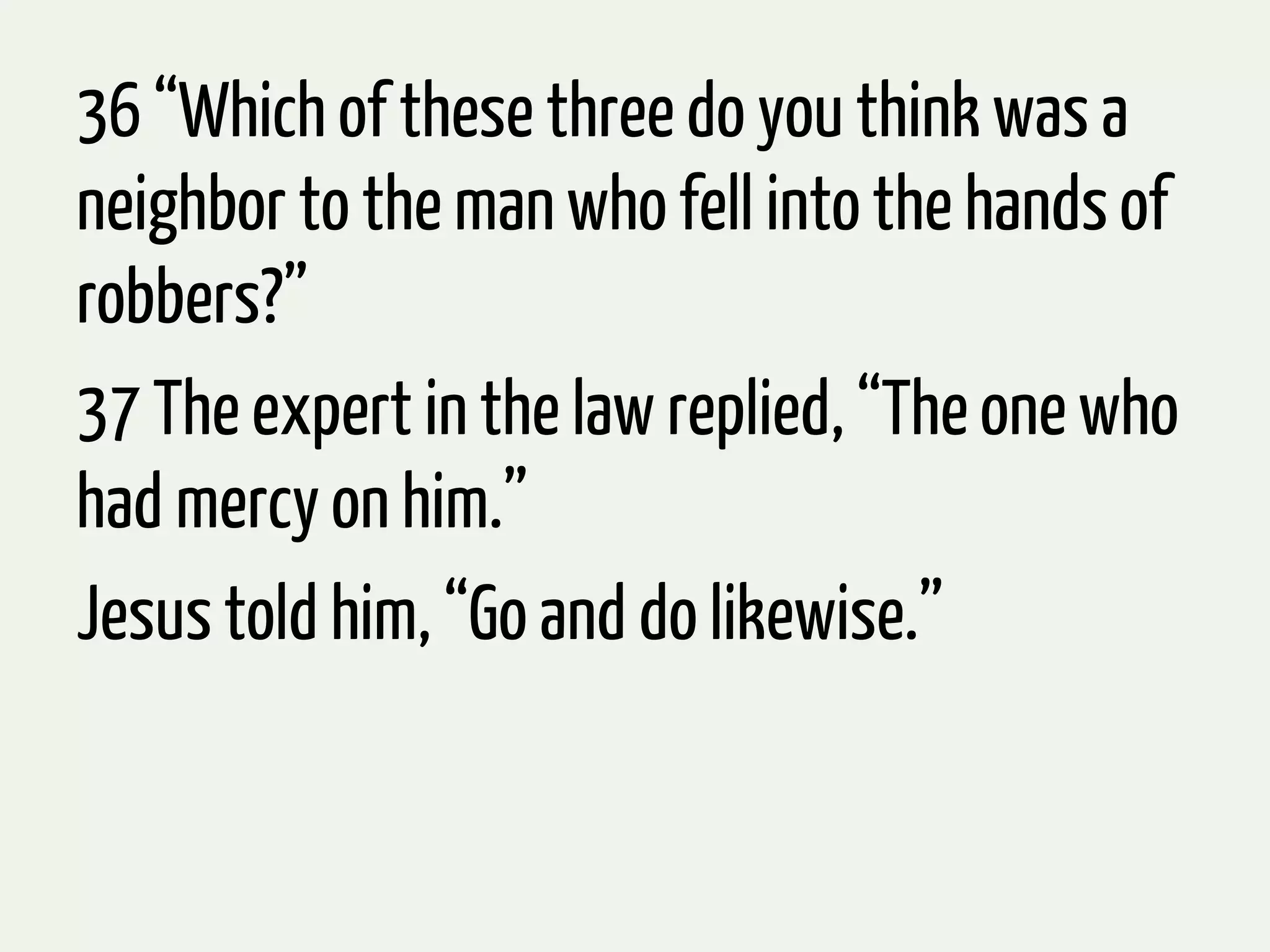 36 “Which of these three do you think was a
neighbor to the man who fell into the hands of
robbers?”
37 The expert in the law replied, “The one who
had mercy on him.”
Jesus told him, “Go and do likewise.”