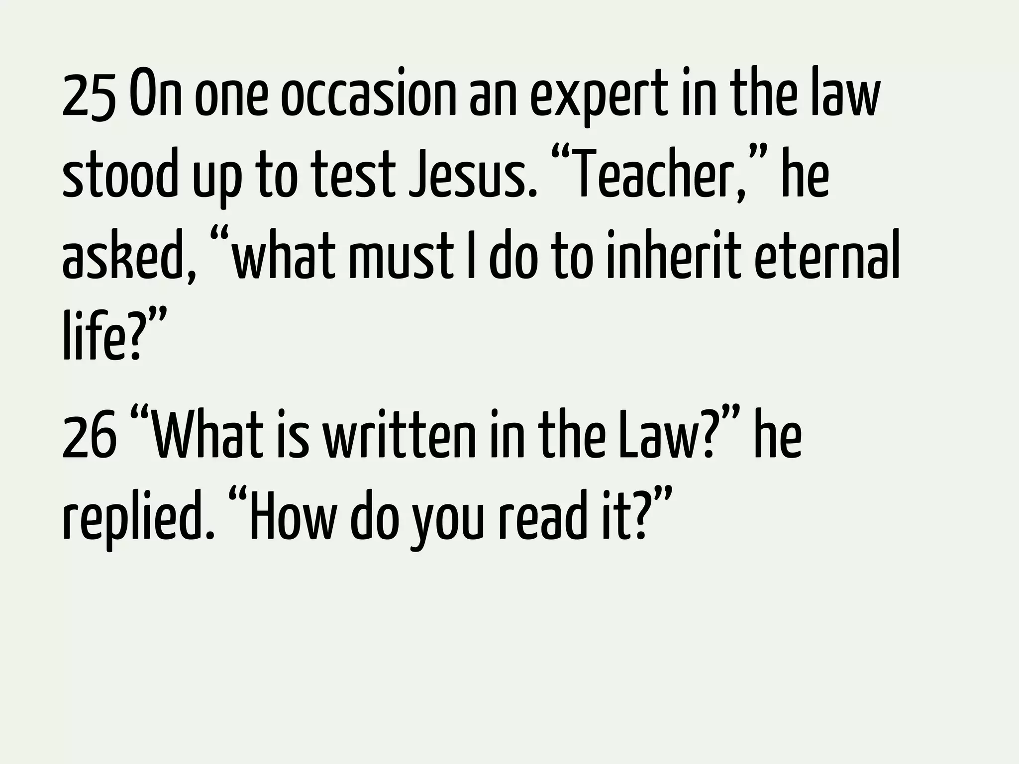 25 On one occasion an expert in the law
stood up to test Jesus. “Teacher,” he
asked, “what must I do to inherit eternal
life?”
26 “What is written in the Law?” he
replied. “How do you read it?”