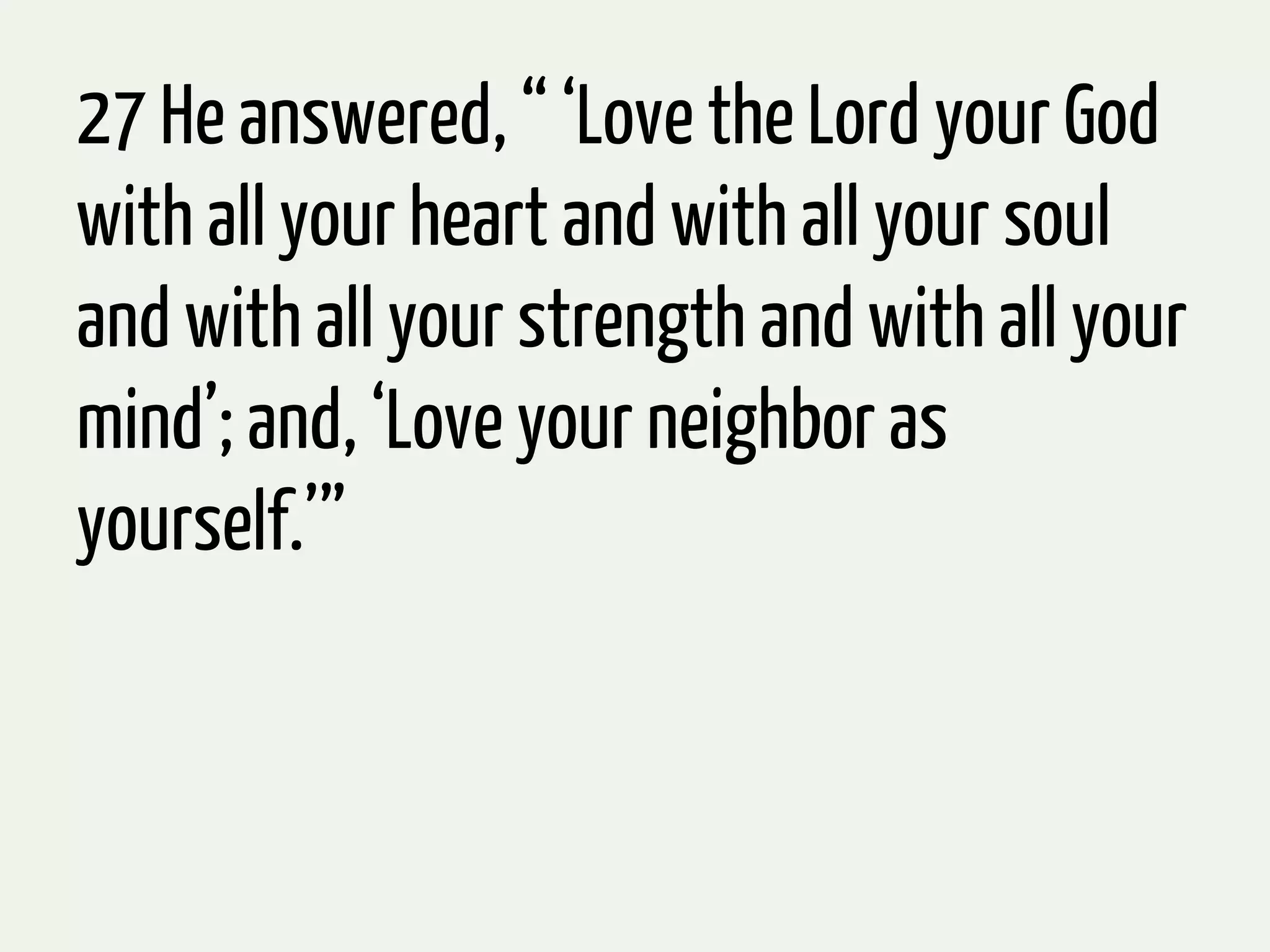 27 He answered, “ ‘Love the Lord your God
with all your heart and with all your soul
and with all your strength and with all your
mind’; and, ‘Love your neighbor as
yourself.’”
