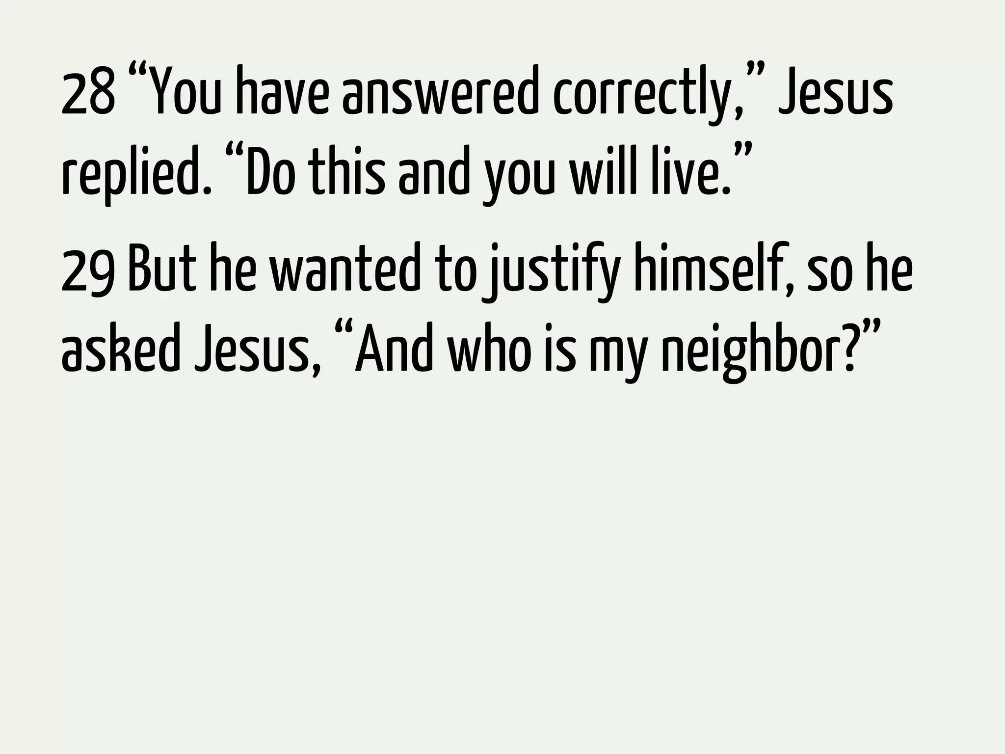 28 “You have answered correctly,” Jesus
replied. “Do this and you will live.”
29 But he wanted to justify himself, so he
asked Jesus, “And who is my neighbor?”