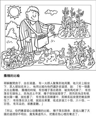 撒種的比喻
耶穌離開房子，坐在湖邊。 有一大群人聚集到祂周圍，祂只好上船坐
下，眾人都站在岸上。 祂用比喻向他們講許多道理，說：「有一個農
夫出去撒種。 撒種的時候，有些種子落在路旁，被飛鳥吃掉了； 有些
落在石頭地上，因為泥土不深，種子很快就發芽了，然而因為沒有根，
被太陽一曬，就枯萎了； 有些落在荊棘叢中，荊棘長起來便把嫩苗擠
住了； 有些落在沃土裡，就結出果實，收成多達三十倍、六十倍、一
百倍。 有耳朵的，都應當聽。」
「所以，你們應當留心這撒種的比喻。 種子落在路旁，是指人聽了天
國的道理卻不明白，魔鬼乘虛而入，把撒在他心裡的奪走了。
 