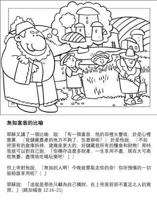 無知富翁的比喻
耶穌又講了一個比喻，說：「有一個富翁，他的田裡大豐收，於是心裡
盤算，『我儲藏農產的地方不夠了，怎麼辦呢？』 於是他說，『不如
把原有的倉庫拆掉，建幾座更大的，好儲藏我所有的糧食和財物！那時，
我就可以對自己說，「你積存這麼多財產，一生享用不盡，現在大可高
枕無憂、盡情地吃喝玩樂吧！」』
但上帝對他說，『無知的人啊！今晚就要取走你的命！你所預備的一切
留給誰享用呢？』」
耶穌說：「這就是那些只顧為自己積財、在上帝面前卻不富足之人的寫
照。」 (路加福音 12:16-21)
 
