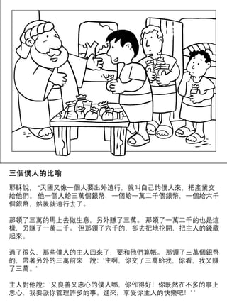 三個僕人的比喻
耶穌說， “天國又像一個人要出外遠行，就叫自己的僕人來，把產業交
給他們。 他一個人給三萬個銀幣，一個給一萬二千個銀幣，一個給六千
個銀幣，然後就遠行去了。
那領了三萬的馬上去做生意，另外賺了三萬。 那領了一萬二千的也是這
樣，另賺了一萬二千。 但那領了六千的，卻去把地挖開，把主人的錢藏
起來。
過了很久，那些僕人的主人回來了，要和他們算帳。 那領了三萬個銀幣
的，帶著另外的三萬前來，說：‘主啊，你交了三萬給我，你看，我又賺
了三萬。’
主人對他說：‘又良善又忠心的僕人哪，你作得好！你既然在不多的事上
忠心，我要派你管理許多的事。進來，享受你主人的快樂吧！’ ’
 