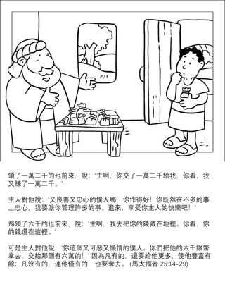 領了一萬二千的也前來，說：‘主啊，你交了一萬二千給我，你看，我
又賺了一萬二千。’
主人對他說：‘又良善又忠心的僕人哪，你作得好！你既然在不多的事
上忠心，我要派你管理許多的事。進來，享受你主人的快樂吧！’
那領了六千的也前來，說：‘主啊，我去把你的錢藏在地裡。你看，你
的錢還在這裡。’
可是主人對他說：‘你這個又可惡又懶惰的僕人。你們把他的六千銀幣
拿去，交給那個有六萬的！’ 因為凡有的，還要給他更多，使他豐富有
餘；凡沒有的，連他僅有的，也要奪去。 (馬太福音 25:14-29)
 