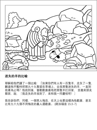 迷失的羊的比喻
耶穌給他們講了一個比喻：「如果你們有人有一百隻羊，走失了一隻，
難道他不暫時把那九十九隻留在草場上，去找那隻迷失的羊，一直到
找著為止嗎？他找到後，會歡歡喜喜地把那隻羊扛回家， 並邀來朋友
鄰居，說，『我走失的羊找到了，來和我一同慶祝吧！』
我告訴你們，同樣，一個罪人悔改，在天上也要這樣為他歡喜，甚至
比有九十九個不用悔改的義人還歡喜。 (路加福音 15:3-7)
 