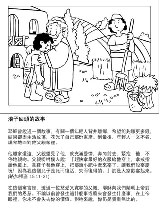 浪子回頭的故事
耶穌曾說過一個故事，有關一個年輕人背井離鄉，希望能夠賺更多錢，
結果卻因生活放蕩，花光了自己那份家產。到最後，年輕人一文不名，
謙卑地回到他父親家裡。
停地親吻。父親吩咐僕人說：「趕快拿最好的衣服給他穿上，拿戒指
給他戴上，拿鞋子替他穿上，把那頭小肥牛牽來宰了。讓我們設宴慶
祝！因為我這個兒子是死而復活，失而復得的。」於是大家歡宴起來。
(路加福音 15:11-31)
在這個寓言裡，透過一位慈愛又寬容的父親，耶穌向我們闡明上帝對
我們的恩慈。不論以前曾發生過什麼事或將來會發生什麼事，在上帝
眼裡，你永不會失去你的價值。對祂來說，你仍是貴重無比的。
 