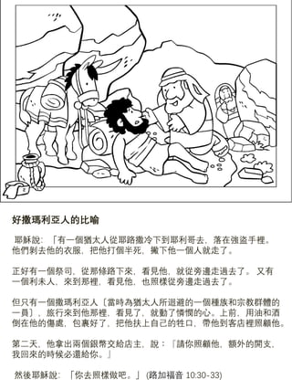 好撒瑪利亞人的比喻
耶穌說：「有一個猶太人從耶路撒冷下到耶利哥去，落在強盜手裡。
他們剝去他的衣服，把他打個半死，撇下他一個人就走了。
正好有一個祭司，從那條路下來，看見他，就從旁邊走過去了。 又有
一個利未人，來到那裡，看見他，也照樣從旁邊走過去了。
但只有一個撒瑪利亞人〔當時為猶太人所迴避的一個種族和宗教群體的
一員〕，旅行來到他那裡，看見了，就動了憐憫的心。上前，用油和酒
倒在他的傷處，包裹好了，把他扶上自己的牲口，帶他到客店裡照顧他。
第二天，他拿出兩個銀幣交給店主，說︰『請你照顧他，額外的開支，
我回來的時候必還給你。』
然後耶穌說：「你去照樣做吧。」 (路加福音 10:30-33)
 