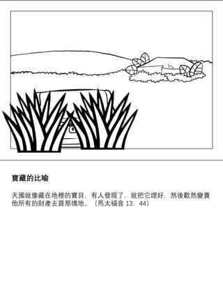 寶藏的比喻
天國就像藏在地裡的寶貝，有人發現了，就把它埋好，然後歡然變賣
他所有的財產去買那塊地。（馬太福音 13：44）
 