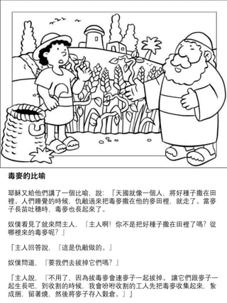 毒麥的比喻
耶穌又給他們講了一個比喻，說：「天國就像一個人，將好種子撒在田
裡。人們睡覺的時候，仇敵過來把毒麥撒在他的麥田裡，就走了。當麥
子長苗吐穗時，毒麥也長起來了。
奴僕看見了就來問主人，『主人啊！你不是把好種子撒在田裡了嗎？從
哪裡來的毒麥呢？』
「主人回答說，『這是仇敵做的。』
奴僕問道，『要我們去拔掉它們嗎？』
「主人說，『不用了，因為拔毒麥會連麥子一起拔掉。 讓它們跟麥子一
起生長吧，到收割的時候，我會吩咐收割的工人先把毒麥收集起來，紮
成捆，留著燒，然後將麥子存入穀倉。』」
 