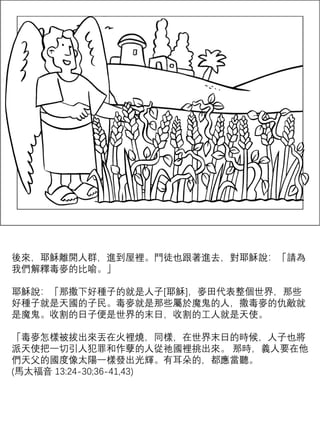 後來，耶穌離開人群，進到屋裡。門徒也跟著進去，對耶穌說：「請為
我們解釋毒麥的比喻。」
耶穌說：「那撒下好種子的就是人子[耶穌]，麥田代表整個世界，那些
好種子就是天國的子民。毒麥就是那些屬於魔鬼的人，撒毒麥的仇敵就
是魔鬼。收割的日子便是世界的末日，收割的工人就是天使。
「毒麥怎樣被拔出來丟在火裡燒，同樣，在世界末日的時候，人子也將
派天使把一切引人犯罪和作孽的人從祂國裡挑出來。 那時，義人要在他
們天父的國度像太陽一樣發出光輝。有耳朵的，都應當聽。
(馬太福音 13:24-30;36-41,43)
 