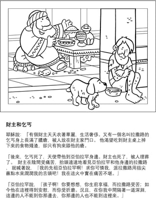 財主和乞丐
耶穌說：「有個財主天天衣著華麗，生活奢侈。又有一個名叫拉撒路的
乞丐身上長滿了膿瘡，被人放在財主家門口。 他渴望吃到財主桌上掉
下來的食物殘渣，卻只有狗來舔他的瘡。
「後來，乞丐死了，天使帶他到亞伯拉罕身邊。財主也死了，被人埋葬
了。 財主在陰間受痛苦，抬頭遠遠地看見亞伯拉罕和他身邊的拉撒路
， 就喊著說，『我的先祖亞伯拉罕啊！求你可憐我，派拉撒路用指尖
蘸點水來潤潤我的舌頭吧！我在這火中實在痛苦不堪。』
「亞伯拉罕說，『孩子啊！你要想想，你生前享福，而拉撒路受苦；如
今他在這裡得到安慰，而你受折磨。況且，在你我中間隔著一道深淵，
這邊的人不能到你那邊去，你那邊的人也不能到這裡來。』
 