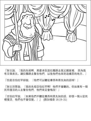 「財主說，『我的先祖啊，那麼求你派拉撒路去我父親家裡， 因為我
有五個弟兄。讓拉撒路去警告他們，以免他們也來到這痛苦的地方。』
「但是亞伯拉罕卻說，『他們可以聽從摩西和眾先知的話呀！』
「財主回答說，『我的先祖亞伯拉罕啊！他們不會聽的。但如果有一個
死而復活的人去警告他們，他們肯定會悔改！』
「亞伯拉罕說，『如果他們不聽從摩西和眾先知的話，即使一個人從死
裡復活，他們也不會信服。』」 (路加福音 16:19-31)
 