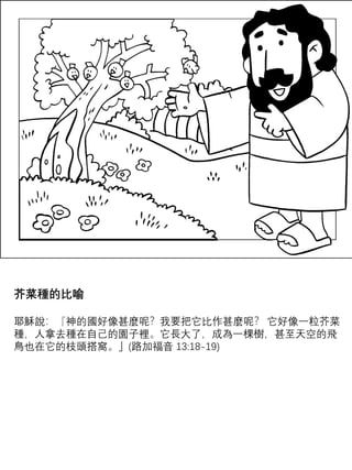 芥菜種的比喻
耶穌說：『神的國好像甚麼呢？我要把它比作甚麼呢？ 它好像一粒芥菜
種，人拿去種在自己的園子裡。它長大了，成為一棵樹，甚至天空的飛
鳥也在它的枝頭搭窩。」(路加福音 13:18-19)
 