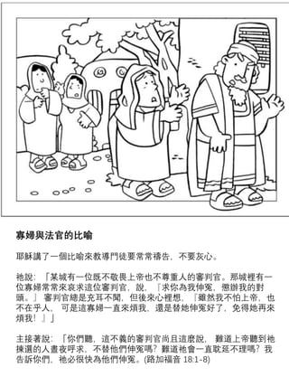 寡婦與法官的比喻
耶穌講了一個比喻來教導門徒要常常禱告，不要灰心。
祂說：「某城有一位既不敬畏上帝也不尊重人的審判官。那城裡有一
位寡婦常常來哀求這位審判官，說，『求你為我伸冤，懲辦我的對
頭。』 審判官總是充耳不聞，但後來心裡想，『雖然我不怕上帝，也
不在乎人， 可是這寡婦一直來煩我，還是替她伸冤好了，免得她再來
煩我！』」
主接著說：「你們聽，這不義的審判官尚且這麼說， 難道上帝聽到祂
揀選的人晝夜呼求，不替他們伸冤嗎？難道祂會一直耽延不理嗎？我
告訴你們，祂必很快為他們伸冤。(路加福音 18:1-8)
 