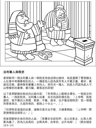 法利賽人與稅吏
當耶穌用一個法利賽人與一個稅吏來說這個比喻時，祂是選擇了整個猶太
人社會中兩種最相反的人。一種是他人認為是所有人中最正義、最好、最
虔信宗教、最神聖和最屬上帝的人。然而另一種人，則是人們認為是人可
以想像到的最壞、最污穢、最叛逆的惡棍！
以下是耶穌親自敘述的比喻內容：「有兩個人上殿裡去禱告。一個是法利
賽人，一個是稅吏。法利賽人站著，自言自語的禱告說﹕『上帝啊，我感
謝您，我不像別人那樣，勒索、不義、姦淫，也不像這個稅吏！我一個禮
拜禁食兩次，凡我所得的，都捐上十分之一。』」
「但那稅吏遠遠的站著，連舉目望天也不敢，只捶著胸說﹕『上帝啊！開
恩憐憫我這個罪人！』」
然後耶穌對在祂四周的人說﹕「我實在告訴你們，這人回家去，比那人倒
算為義了。因為凡自高的，必降為卑。自卑的，必升為高！」（路加福音
18:9-14）
 