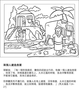 兩個人建造房屋
耶穌說， 「每一個到我跟前，聽我的話就去行的，他像一個人建造房屋
，挖深了地，把根基建在磐石上。大水氾濫的時候，急流沖擊那房屋，
不能使它動搖，因為它建造得好。
但那聽見而不遵行的，就像人在地上建屋，沒有根基，大水氾濫的時候
，急流沖擊那房屋，就立刻倒塌，毀壞得很厲害。 」 (馬太福音 7:24-
27)
 
