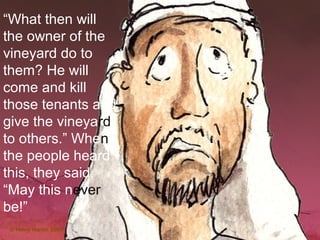 “What then will
the owner of the
vineyard do to
them? He will
come and kill
those tenants and
give the vineyard
to others.” When
the people heard
this, they said,
“May this never
be!”
 