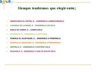 Siempre tendremos que elegir entre; ABROCHARLE EL BOTÓN, O… ENSEÑARLE A ABROCHÁRSELO LLEVARLE DE LA MANO, O… ENSEÑARLE A IR SOLO DARLE DE COMER, O …COMER SÓLO AFEITARLO, O… ENSEÑARLE A AFEITARSE PONERLE EL SUJETADOR, O… ENSEÑARLE A PONÉRSELO HACERLE EL DESAYUNO, O…ENSEÑARLE A PREPARARLO VESTIRLO, O… ENSEÑARLE A VESTIRSE SÓLO DUCHARLO, O…ENSEÑARLE A QUE SE DUCHE SÓLO 