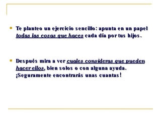 Te planteo un ejercicio sencillo: apunta en un papel  todas las cosas que haces  cada día por tus hijos.  Después mira a ver  cuales consideras que pueden hacer ellos , bien solos o con alguna ayuda.  ¡Seguramente encontrarás unas cuantas! 