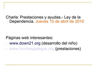 Charla: Prestaciones y ayudas.- Ley de la Dependencia.  Jueves 15 de abril de 2010 Páginas web interesantes: www.down21.org  (desarrollo del niño) www.familiasgalegas.org  (prestaciones) 