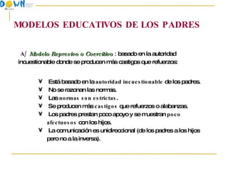 MODELOS EDUCATIVOS DE LOS PADRES A/   Modelo Represivo o Coercitivo  :  basado en la autoridad incuestionable donde se producen más castigos que refuerzos: Está basado en la  autoridad incuestionable  de los padres. No se razonan las normas. Las  normas son estrictas . Se producen más  castigos  que refuerzos o alabanzas. Los padres prestan poco apoyo y se muestran  poco afectuosos  con los hijos. La comunicación es unidireccional (de los padres a los hijos pero no a la inversa). 