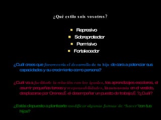 ¿Qué estilo sois vosotros? Represivo Sobreprotector Permisivo Fortalecedor ¿Cuál crees que  favorecería el desarrollo  de tu hijo  de cara a potenciar sus capacidades y su  crecimiento como persona ? ¿Cuál va a  facilitarle la relación con los iguales , los aprendizajes escolares, el asumir pequeñas tareas y  responsabilidades , la  autonomía  en el vestido, desplazarse por Orense,…el desempeñar un puesto de trabajo,…?¿Cuál? ¿Estás dispuesto a plantearte  modificar algunas formas de  “ hacer ” con tus hijos? 