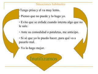 Situaciones habituales : Tengo prisa y el va muy lento. Pienso que no puede y lo hago yo. Evito que se enfade cuando intenta algo que no le sale. Ante su comodidad o pataletas, me anticipo. Si sé que yo lo puedo hacer, para qué va a pasarlo mal. Yo lo hago mejor. Inutilizamos 