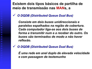 Existem dois tipos básicos de partilha de
meio de transmissão nas MANs, a

 O DQDB (Distributed Queue Dual Bus)
   Consiste em dois buses unidireccionais e
   paralelos espalhados na região de cobertura.
   Cada computador liga-se aos dois buses de
   forma a transmitir num e a receber do outro. Os
   buses são terminados de modo a não haver
   reflexão.

 O DQDB (Distributed Queue Dual Bus)
   É uma rede em anel duplo de elevada velocidade
   e com passagem de testemunho
 