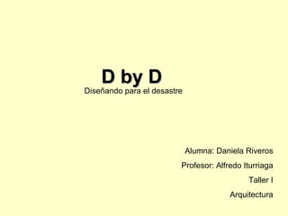 D by D Diseñando para el desastre Alumna: Daniela Riveros Profesor: Alfredo Iturriaga Taller I Arquitectura 