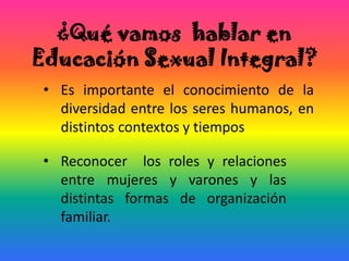 ¿Qué vamos hablar en
Educación Sexual Integral?
• Es importante el conocimiento de la
diversidad entre los seres humanos, en
distintos contextos y tiempos
• Reconocer los roles y relaciones
entre mujeres y varones y las
distintas formas de organización
familiar.
 