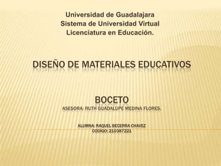 Universidad de Guadalajara
Sistema de Universidad Virtual
Licenciatura en Educación.

DISEÑO DE MATERIALES EDUCATIVOS
BOCETO
ASESORA: RUTH GUADALUPE MEDINA FLORES.
ALUMNA: RAQUEL BECERRA CHAVEZ
CODIGO: 210387221

 