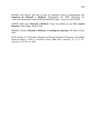 7560

KENSKI, Vani Moreira. Das salas de aulas aos ambientes virtuais de aprendizagem. 12º.
Congresso de Educação a Distância. Florianópolis: SC, 2005. Disponível em:
<http://www.abed.org.br/congresso2005/por/pdf/030tcc5.pdf>. Acesso em abril de 2009.
LITWIN, Edith (org). Educação a Distância: Temas para Debate de uma Nova Agenda
Educativa. Porto Alegre, Artmed, 2001.
NISKIER, Arnaldo. Educação a Distância: a tecnologia da esperança. São Paulo, Loyola,
1999.
ZUIN, Antonio A. S. Educação a Distância ou Educação Distante? O Programa Universidade
Aberta do Brasil, o Tutor e o Professor Virtual. Educ. Soc., Campinas, vol. 27, n. 96 Especial, p. 935-954, out. 2006.

 