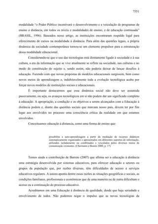 7551

modalidade “o Poder Público incentivará o desenvolvimento e a veiculação de programas de
ensino à distância, em todos os níveis e modalidades de ensino, e de educação continuada”
(BRASIL, 1996). Baseados nesse artigo, as instituições encontraram respaldo legal para
oferecimento de cursos na modalidade à distância. Para além das questões legais, a própria
dinâmica da sociedade contemporânea tornou-se um elemento propulsor para a estruturação
dessa modalidade educacional.
Considerando-se que o uso das tecnologias está diretamente ligado à sociedade e à sua
cultura, a era da informação que se vive atualmente se reflete na sociedade, nas culturas e no
modo de constituição do sujeito e, sendo assim, não poderia deixar de lançar desafios à
educação. Fazendo com que novas propostas de modelos educacionais surgissem, bem como
novos meios de aprendizagem e, indubitavelmente toda a evolução tecnológica acaba por
forçar novos modelos de instituições sociais e educacionais.
É importante destacarmos que essa dinâmica social não deve ser assumida
passivamente, ou seja, os avanços tecnológicos em si não podem dar um significado completo
à educação. A apropriação, a condução e os objetivos a serem alcançados com a Educação à
distância podem e, diante das questões sociais que marcam nosso país, devem ter por fim
legar aos envolvidos no processo uma consciência crítica da realidade em que estamos
envolvidos.
Conceituamos educação à distancia, como uma forma de ensino que:

possibilita a auto-aprendizagem a partir da mediação de recursos didáticos
sistematicamente organizados e apresentados em diferentes suportes de informação,
utilizados isoladamente ou combinados e veiculados pelos diversos meios de
comunicação existentes. (Chermann e Bonini 2000, p. 17)

Temos ainda a contribuição de Barreto (2007) que afirma ser a educação à distância
uma estratégia desenvolvida por sistemas educativos, para oferecer educação a setores ou
grupos da população que, por razões diversas, têm dificuldades de acesso a serviços
educativos regulares. A autora aponta dentre essas razões as situações geográficas e sociais, as
condições familiares, profissionais e econômicas que de uma maneira ou de outra dificultam o
acesso ou a continuação do processo educativo.
Acreditamos em uma Educação à distância de qualidade, desde que haja seriedade e
envolvimento de todos. Não podemos negar o impulso que as novas tecnologias da

 