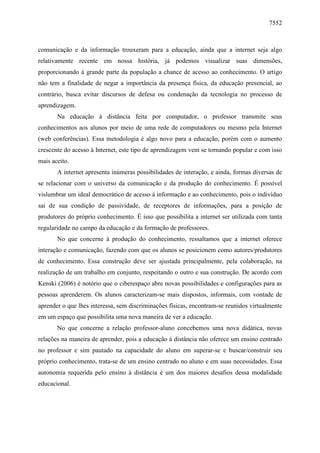 7552

comunicação e da informação trouxeram para a educação, ainda que a internet seja algo
relativamente recente em nossa história, já podemos visualizar suas dimensões,
proporcionando à grande parte da população a chance de acesso ao conhecimento. O artigo
não tem a finalidade de negar a importância da presença física, da educação presencial, ao
contrário, busca evitar discursos de defesa ou condenação da tecnologia no processo de
aprendizagem.
Na educação à distância feita por computador, o professor transmite seus
conhecimentos aos alunos por meio de uma rede de computadores ou mesmo pela Internet
(web conferências). Essa metodologia é algo novo para a educação, porém com o aumento
crescente do acesso à Internet, este tipo de aprendizagem vem se tornando popular e com isso
mais aceito.
A internet apresenta inúmeras possibilidades de interação, e ainda, formas diversas de
se relacionar com o universo da comunicação e da produção do conhecimento. É possível
vislumbrar um ideal democrático de acesso à informação e ao conhecimento, pois o indivíduo
sai de sua condição de passividade, de receptores de informações, para a posição de
produtores do próprio conhecimento. É isso que possibilita a internet ser utilizada com tanta
regularidade no campo da educação e da formação de professores.
No que concerne à produção do conhecimento, ressaltamos que a internet oferece
interação e comunicação, fazendo com que os alunos se posicionem como autores/produtores
de conhecimento. Essa construção deve ser ajustada principalmente, pela colaboração, na
realização de um trabalho em conjunto, respeitando o outro e sua construção. De acordo com
Kenski (2006) é notório que o ciberespaço abre novas possibilidades e configurações para as
pessoas aprenderem. Os alunos caracterizam-se mais dispostos, informais, com vontade de
aprender o que lhes interessa, sem discriminações físicas, encontram-se reunidos virtualmente
em um espaço que possibilita uma nova maneira de ver a educação.
No que concerne a relação professor-aluno concebemos uma nova didática, novas
relações na maneira de aprender, pois a educação à distância não oferece um ensino centrado
no professor e sim pautado na capacidade do aluno em superar-se e buscar/construir seu
próprio conhecimento, trata-se de um ensino centrado no aluno e em suas necessidades. Essa
autonomia requerida pelo ensino à distância é um dos maiores desafios dessa modalidade
educacional.

 