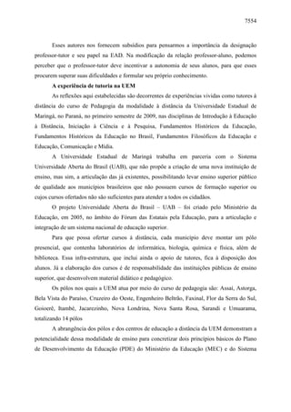 7554

Esses autores nos fornecem subsídios para pensarmos a importância da designação
professor-tutor e seu papel na EAD. Na modificação da relação professor-aluno, podemos
perceber que o professor-tutor deve incentivar a autonomia de seus alunos, para que esses
procurem superar suas dificuldades e formular seu próprio conhecimento.
A experiência de tutoria na UEM
As reflexões aqui estabelecidas são decorrentes de experiências vividas como tutores à
distância do curso de Pedagogia da modalidade à distância da Universidade Estadual de
Maringá, no Paraná, no primeiro semestre de 2009, nas disciplinas de Introdução à Educação
à Distância, Iniciação à Ciência e à Pesquisa, Fundamentos Históricos da Educação,
Fundamentos Históricos da Educação no Brasil, Fundamentos Filosóficos da Educação e
Educação, Comunicação e Mídia.
A Universidade Estadual de Maringá trabalha em parceria com o Sistema
Universidade Aberta do Brasil (UAB), que não propõe a criação de uma nova instituição de
ensino, mas sim, a articulação das já existentes, possibilitando levar ensino superior público
de qualidade aos municípios brasileiros que não possuem cursos de formação superior ou
cujos cursos ofertados não são suficientes para atender a todos os cidadãos.
O projeto Universidade Aberta do Brasil – UAB – foi criado pelo Ministério da
Educação, em 2005, no âmbito do Fórum das Estatais pela Educação, para a articulação e
integração de um sistema nacional de educação superior.
Para que possa ofertar cursos à distância, cada município deve montar um pólo
presencial, que contenha laboratórios de informática, biologia, química e física, além de
biblioteca. Essa infra-estrutura, que inclui ainda o apoio de tutores, fica à disposição dos
alunos. Já a elaboração dos cursos é de responsabilidade das instituições públicas de ensino
superior, que desenvolvem material didático e pedagógico.
Os pólos nos quais a UEM atua por meio do curso de pedagogia são: Assaí, Astorga,
Bela Vista do Paraíso, Cruzeiro do Oeste, Engenheiro Beltrão, Faxinal, Flor da Serra do Sul,
Goioerê, Itambé, Jacarezinho, Nova Londrina, Nova Santa Rosa, Sarandi e Umuarama,
totalizando 14 pólos
A abrangência dos pólos e dos centros de educação a distância da UEM demonstram a
potencialidade dessa modalidade de ensino para concretizar dois princípios básicos do Plano
de Desenvolvimento da Educação (PDE) do Ministério da Educação (MEC) e do Sistema

 