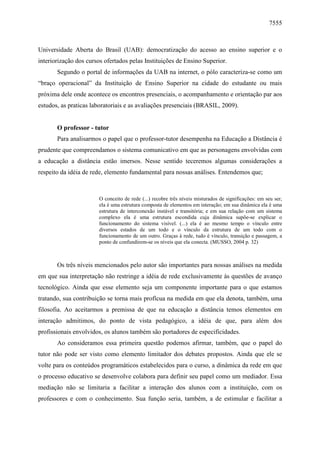 7555

Universidade Aberta do Brasil (UAB): democratização do acesso ao ensino superior e o
interiorização dos cursos ofertados pelas Instituições de Ensino Superior.
Segundo o portal de informações da UAB na internet, o pólo caracteriza-se como um
“braço operacional” da Instituição de Ensino Superior na cidade do estudante ou mais
próxima dele onde acontece os encontros presenciais, o acompanhamento e orientação par aos
estudos, as praticas laboratoriais e as avaliações presenciais (BRASIL, 2009).

O professor - tutor
Para analisarmos o papel que o professor-tutor desempenha na Educação a Distância é
prudente que compreendamos o sistema comunicativo em que as personagens envolvidas com
a educação a distância estão imersos. Nesse sentido teceremos algumas considerações a
respeito da idéia de rede, elemento fundamental para nossas análises. Entendemos que;

O conceito de rede (...) recobre três níveis misturados de significações: em seu ser,
ela é uma estrutura composta de elementos em interação; em sua dinâmica ela é uma
estrutura de interconexão instável e transitória; e em sua relação com um sistema
complexo ela é uma estrutura escondida cuja dinâmica supõe-se explicar o
funcionamento do sistema visível. (...) ela é ao mesmo tempo o vínculo entre
diversos estados de um todo e o vínculo da estrutura de um todo com o
funcionamento de um outro. Graças à rede, tudo é vínculo, transição e passagem, a
ponto de confundirem-se os níveis que ela conecta. (MUSSO, 2004 p. 32)

Os três níveis mencionados pelo autor são importantes para nossas análises na medida
em que sua interpretação não restringe a idéia de rede exclusivamente às questões de avanço
tecnológico. Ainda que esse elemento seja um componente importante para o que estamos
tratando, sua contribuição se torna mais profícua na medida em que ela denota, também, uma
filosofia. Ao aceitarmos a premissa de que na educação a distância temos elementos em
interação admitimos, do ponto de vista pedagógico, a idéia de que, para além dos
profissionais envolvidos, os alunos também são portadores de especificidades.
Ao consideramos essa primeira questão podemos afirmar, também, que o papel do
tutor não pode ser visto como elemento limitador dos debates propostos. Ainda que ele se
volte para os conteúdos programáticos estabelecidos para o curso, a dinâmica da rede em que
o processo educativo se desenvolve colabora para definir seu papel como um mediador. Essa
mediação não se limitaria a facilitar a interação dos alunos com a instituição, com os
professores e com o conhecimento. Sua função seria, também, a de estimular e facilitar a

 