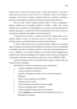 7556

interação entre os alunos. Nesse processo, como a citação acima explicita na rede tudo se
realiza através de vínculos em que os níveis ao se conectarem, muitas vezes, também se
confundem. E esse processo complexo e dinâmico permite aos envolvidos na educação a
distância uma percepção de seus papéis para além de uma estrutura rígida e definitiva.
Para esse artigo, traremos algumas questões relativas ao curso de pedagogia à
distância oferecido pela Universidade Estadual de Maringá – UEM. Nesse sentido,
lembramos que os estudantes são acompanhados por um processo de tutoria (presencial e à
distância) que permite o monitoramento direto do desempenho de cada aluno, levando em
consideração a proposição das atividades e a realização das provas.
A função do tutor presencial e à distância, caracteriza-se respectivamente como, o
primeiro estabelece contato com alunos para apoio aos estudos in-loco, já o segundo,
estabelece contato com alunos para apoio aos estudos por meio da internet.
O sistema UAB assinala como tutor presencial aquele “acadêmico com formação
superior adequada que é responsável pelo atendimento dos estudantes no Pólo, acompanhando
o orientando-os em todas as atividades que envolvem o processo de ensino aprendizagem”. Já
o tutor a distância é um “orientador acadêmico com formação superior adequada que é
responsável pelo atendimento pedagógico aos estudantes através dos meios tecnológicos de
comunicação (e-mail, fóruns, teleconferências, telefone, entre outros.)” (BRASIL, 2009b).
É possível constatar que não há muita diferenciação, segundo o sistema UAB, entre
tutores presenciais e a distância.
Niskier (1999, p. 393) observa, oportunamente, que o papel do tutor é:
•

comentar os trabalhos realizados pelos alunos;

•

corrigir as avaliações dos estudantes;

•

ajudá-los a compreender os materiais do curso através de discussões e
explicações;

•

ajudar os alunos a planejarem seus trabalhos;

•

organizar círculos de estudo;

•

fornecer informações por telefone, fac-símile e e-mail;

•

supervisionar trabalhos práticos e projetos;

•

atualizar informações sobre o progresso dos estudantes;

•

fornecer feedback aos coordenadores sobre os materiais dos cursos e as
dificuldades dos estudantes;

 