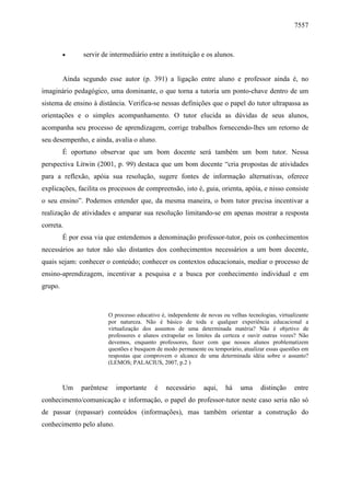 7557

•

servir de intermediário entre a instituição e os alunos.

Ainda segundo esse autor (p. 391) a ligação entre aluno e professor ainda é, no
imaginário pedagógico, uma dominante, o que torna a tutoria um ponto-chave dentro de um
sistema de ensino à distância. Verifica-se nessas definições que o papel do tutor ultrapassa as
orientações e o simples acompanhamento. O tutor elucida as dúvidas de seus alunos,
acompanha seu processo de aprendizagem, corrige trabalhos fornecendo-lhes um retorno de
seu desempenho, e ainda, avalia o aluno.
É oportuno observar que um bom docente será também um bom tutor. Nessa
perspectiva Litwin (2001, p. 99) destaca que um bom docente “cria propostas de atividades
para a reflexão, apóia sua resolução, sugere fontes de informação alternativas, oferece
explicações, facilita os processos de compreensão, isto é, guia, orienta, apóia, e nisso consiste
o seu ensino”. Podemos entender que, da mesma maneira, o bom tutor precisa incentivar a
realização de atividades e amparar sua resolução limitando-se em apenas mostrar a resposta
correta.
É por essa via que entendemos a denominação professor-tutor, pois os conhecimentos
necessários ao tutor não são distantes dos conhecimentos necessários a um bom docente,
quais sejam: conhecer o conteúdo; conhecer os contextos educacionais, mediar o processo de
ensino-aprendizagem, incentivar a pesquisa e a busca por conhecimento individual e em
grupo.

O processo educativo é, independente de novas ou velhas tecnologias, virtualizante
por natureza. Não é básico de toda e qualquer experiência educacional a
virtualização dos assuntos de uma determinada matéria? Não é objetivo de
professores e alunos extrapolar os limites da certeza e ouvir outras vozes? Não
devemos, enquanto professores, fazer com que nossos alunos problematizem
questões e busquem de modo permanente ou temporário, atualizar essas questões em
respostas que comprovem o alcance de uma determinada idéia sobre o assunto?
(LEMOS; PALACIUS, 2007, p.2 )

Um

parêntese

importante

é

necessário

aqui,

há

uma

distinção

entre

conhecimento/comunicação e informação, o papel do professor-tutor neste caso seria não só
de passar (repassar) conteúdos (informações), mas também orientar a construção do
conhecimento pelo aluno.

 